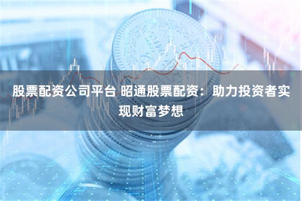 股票配资公司平台 昭通股票配资：助力投资者实现财富梦想