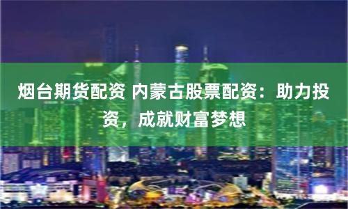 烟台期货配资 内蒙古股票配资：助力投资，成就财富梦想