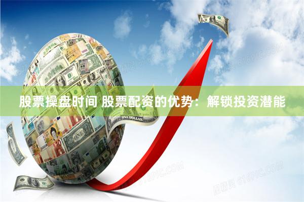 股票操盘时间 股票配资的优势：解锁投资潜能
