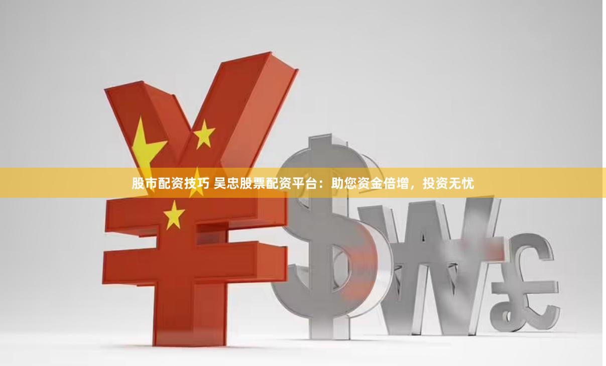 股市配资技巧 吴忠股票配资平台：助您资金倍增，投资无忧