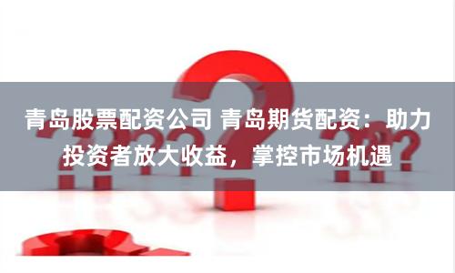 青岛股票配资公司 青岛期货配资：助力投资者放大收益，掌控市场机遇