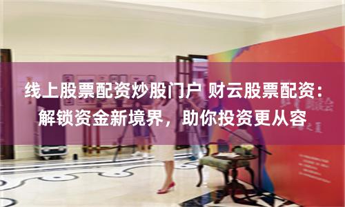 线上股票配资炒股门户 财云股票配资：解锁资金新境界，助你投资更从容