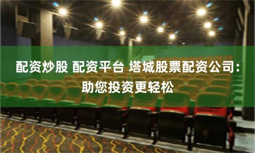 配资炒股 配资平台 塔城股票配资公司：助您投资更轻松