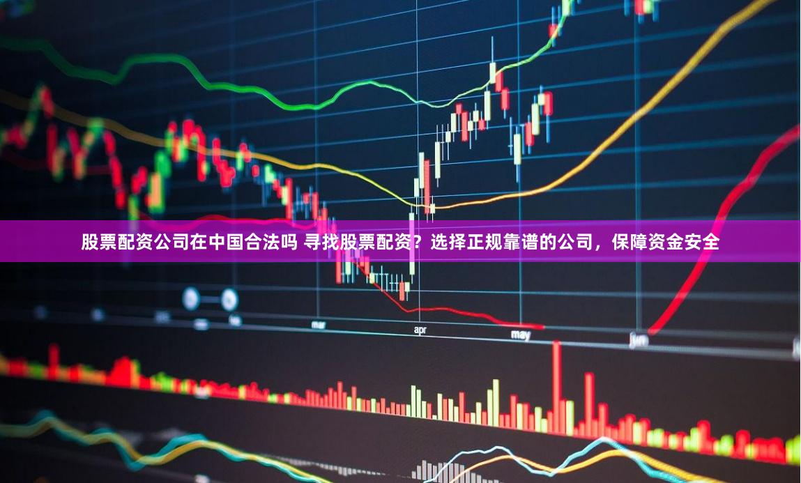 股票配资公司在中国合法吗 寻找股票配资？选择正规靠谱的公司，保障资金安全