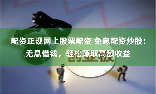 配资正规网上股票配资 免息配资炒股：无息借钱，轻松赚取高额收益