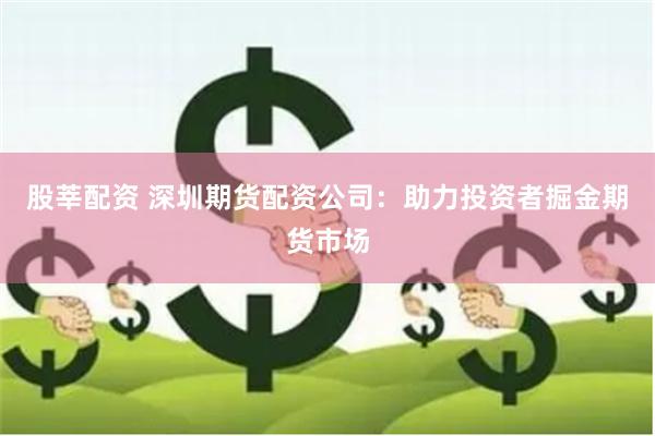 股莘配资 深圳期货配资公司：助力投资者掘金期货市场