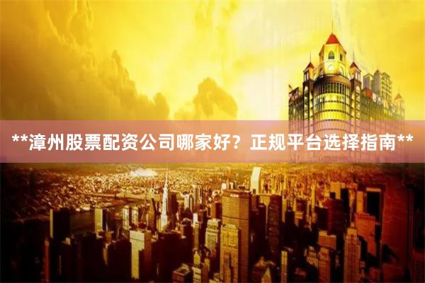 **漳州股票配资公司哪家好？正规平台选择指南**
