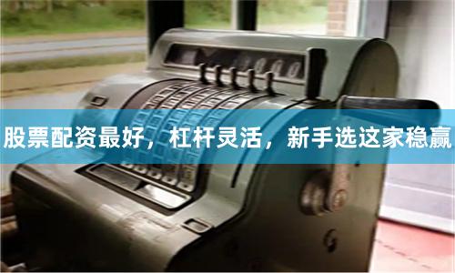 股票配资最好，杠杆灵活，新手选这家稳赢